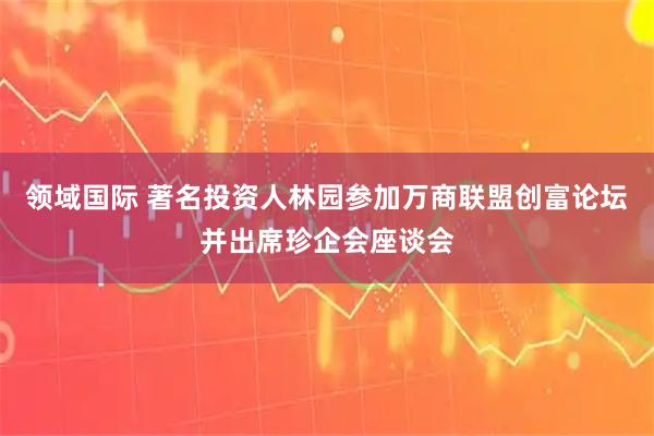 领域国际 著名投资人林园参加万商联盟创富论坛并出席珍企会座谈会