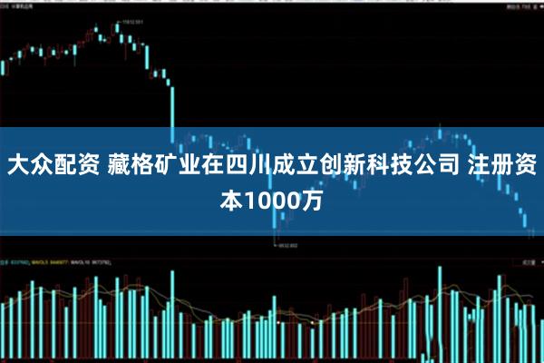 大众配资 藏格矿业在四川成立创新科技公司 注册资本1000万