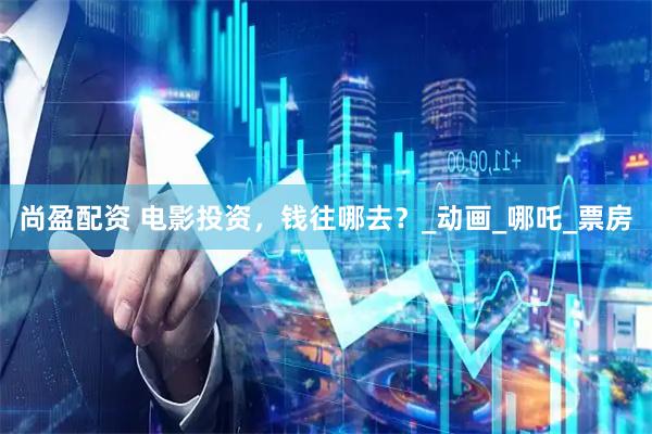 尚盈配资 电影投资，钱往哪去？_动画_哪吒_票房