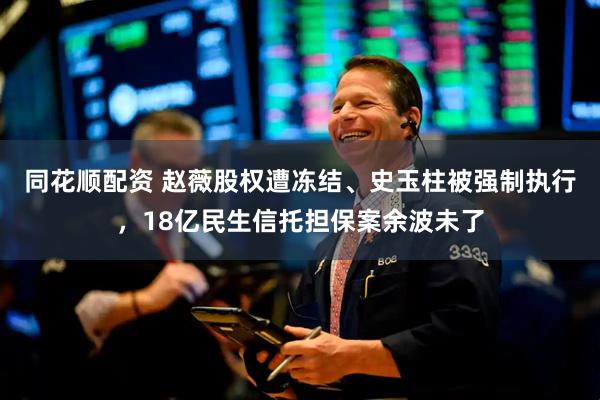 同花顺配资 赵薇股权遭冻结、史玉柱被强制执行，18亿民生信托担保案余波未了