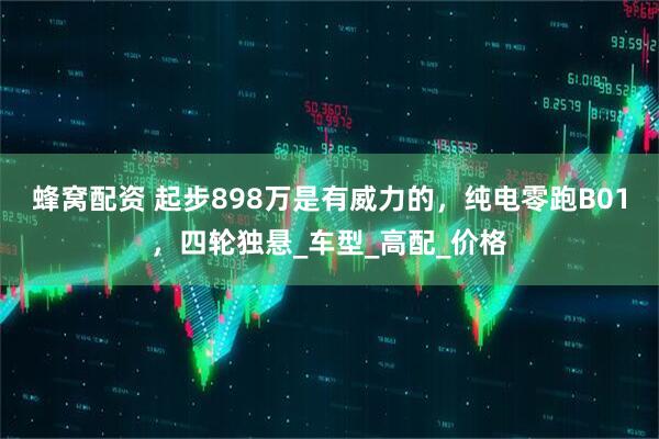 蜂窝配资 起步898万是有威力的，纯电零跑B01，四轮独悬_车型_高配_价格