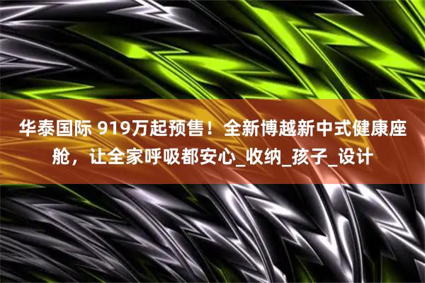 华泰国际 919万起预售！全新博越新中式健康座舱，让全家呼吸都安心_收纳_孩子_设计