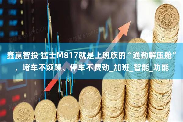 鑫赢智投 猛士M817就是上班族的“通勤解压舱”，堵车不烦躁、停车不费劲_加班_智能_功能