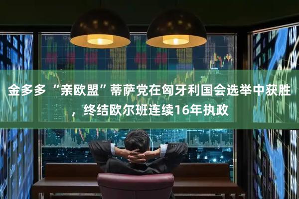 金多多 “亲欧盟”蒂萨党在匈牙利国会选举中获胜，终结欧尔班连续16年执政