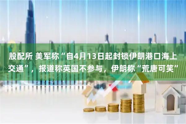股配所 美军称“自4月13日起封锁伊朗港口海上交通”，报道称英国不参与，伊朗称“荒唐可笑”