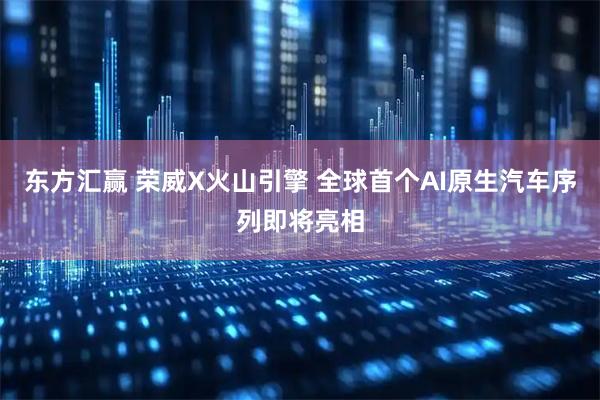 东方汇赢 荣威X火山引擎 全球首个AI原生汽车序列即将亮相