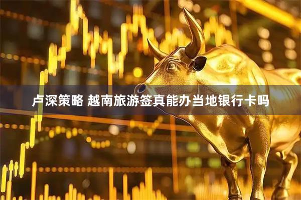 卢深策略 越南旅游签真能办当地银行卡吗