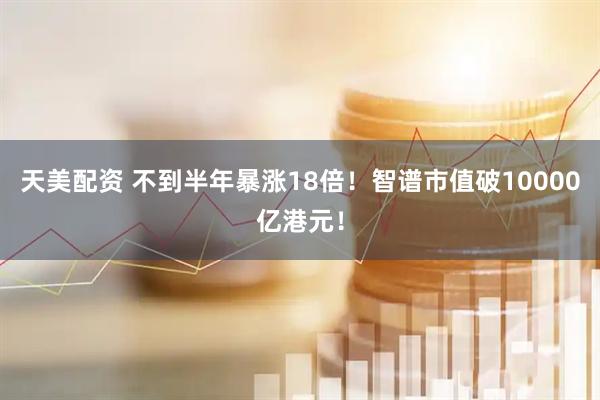 天美配资 不到半年暴涨18倍！智谱市值破10000亿港元！