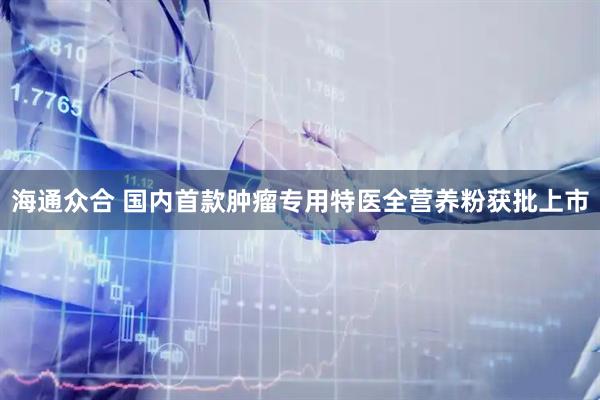 海通众合 国内首款肿瘤专用特医全营养粉获批上市