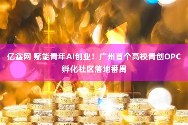 亿鑫网 赋能青年AI创业！广州首个高校青创OPC孵化社区落地番禺