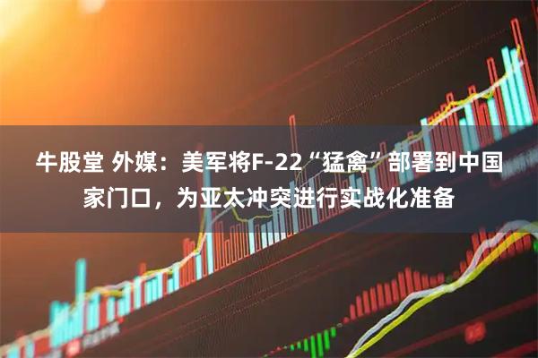 牛股堂 外媒：美军将F-22“猛禽”部署到中国家门口，为亚太冲突进行实战化准备