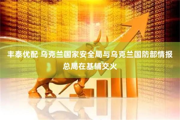 丰泰优配 乌克兰国家安全局与乌克兰国防部情报总局在基辅交火